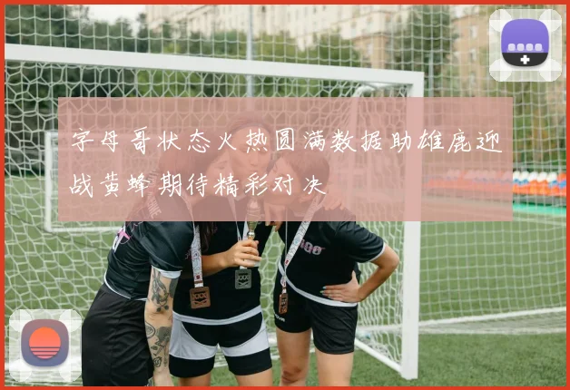 字母哥状态火热圆满数据助雄鹿迎战黄蜂期待精彩对决