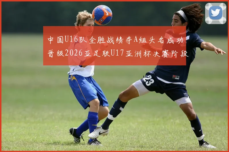 中国U16队全胜战绩夺A组头名成功晋级2026亚足联U17亚洲杯决赛阶段