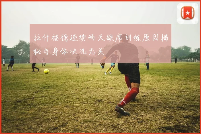 拉什福德连续两天缺席训练原因揭秘与身体状况无关