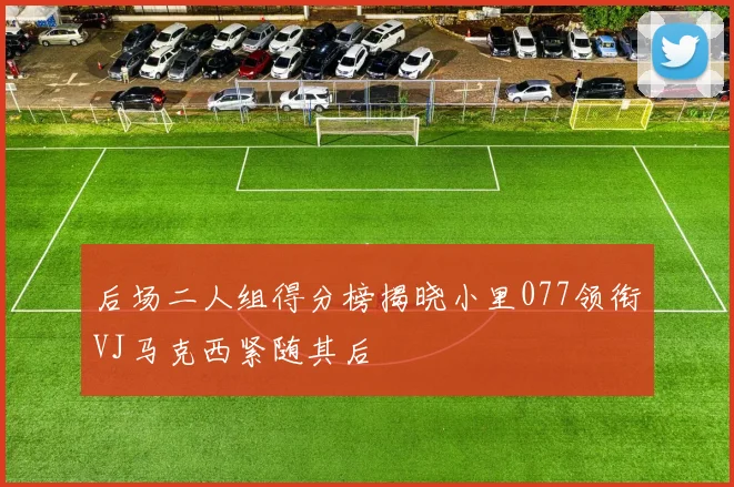 后场二人组得分榜揭晓小里077领衔VJ马克西紧随其后