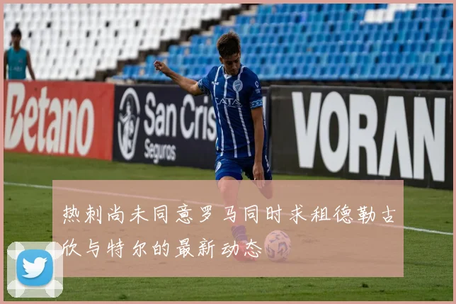 热刺尚未同意罗马同时求租德勒古欣与特尔的最新动态