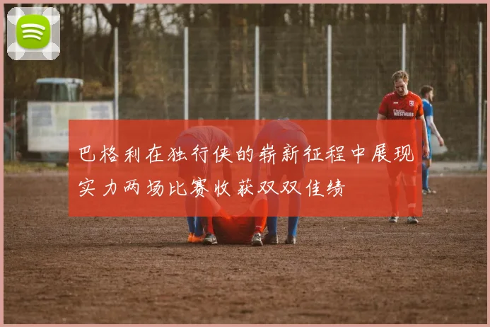 巴格利在独行侠的崭新征程中展现实力两场比赛收获双双佳绩