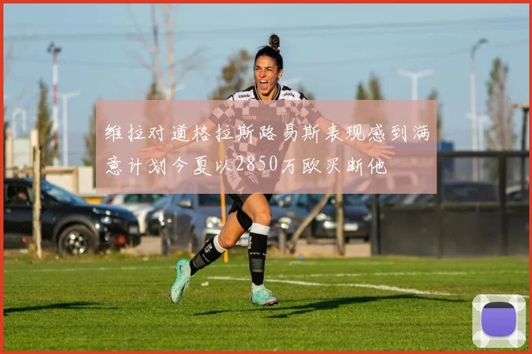 维拉对道格拉斯路易斯表现感到满意计划今夏以2850万欧买断他