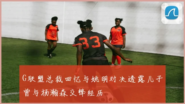 G联盟总裁回忆与姚明对决透露儿子曾与杨瀚森交锋经历