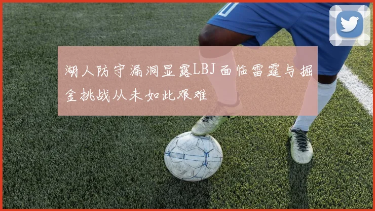 湖人防守漏洞显露LBJ面临雷霆与掘金挑战从未如此艰难