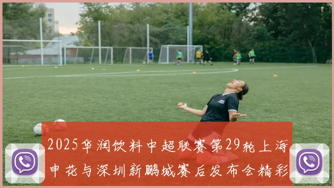 2025华润饮料中超联赛第29轮上海申花与深圳新鹏城赛后发布会精彩回顾与分析