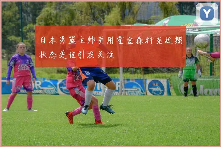 日本男篮主帅弃用霍金森科克近期状态更佳引发关注