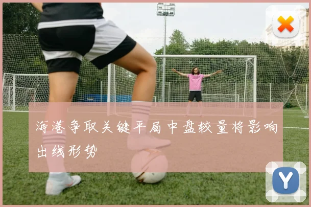 海港争取关键平局中盘较量将影响出线形势