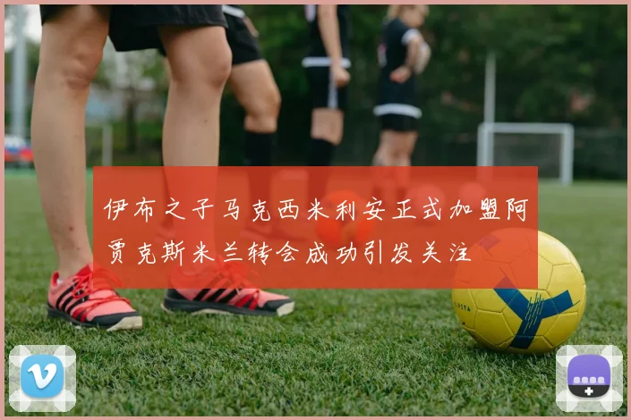 伊布之子马克西米利安正式加盟阿贾克斯米兰转会成功引发关注