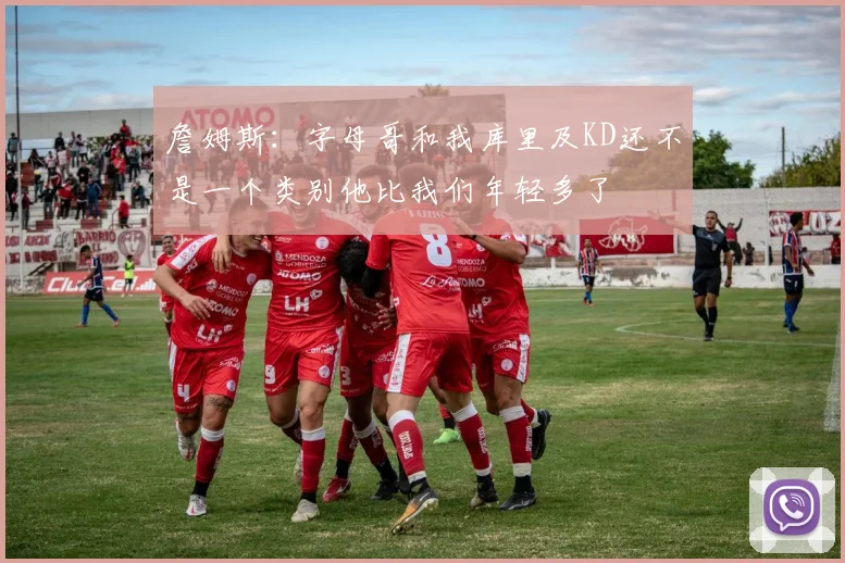 詹姆斯：字母哥和我库里及KD还不是一个类别他比我们年轻多了