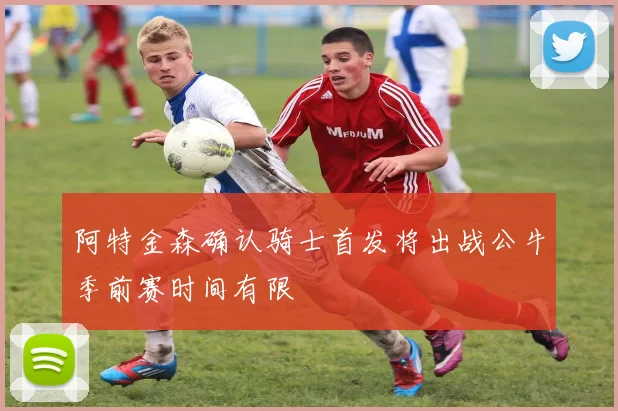 阿特金森确认骑士首发将出战公牛季前赛时间有限