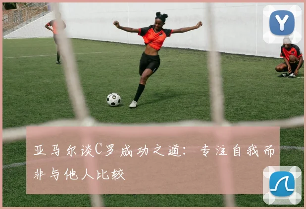 亚马尔谈C罗成功之道：专注自我而非与他人比较