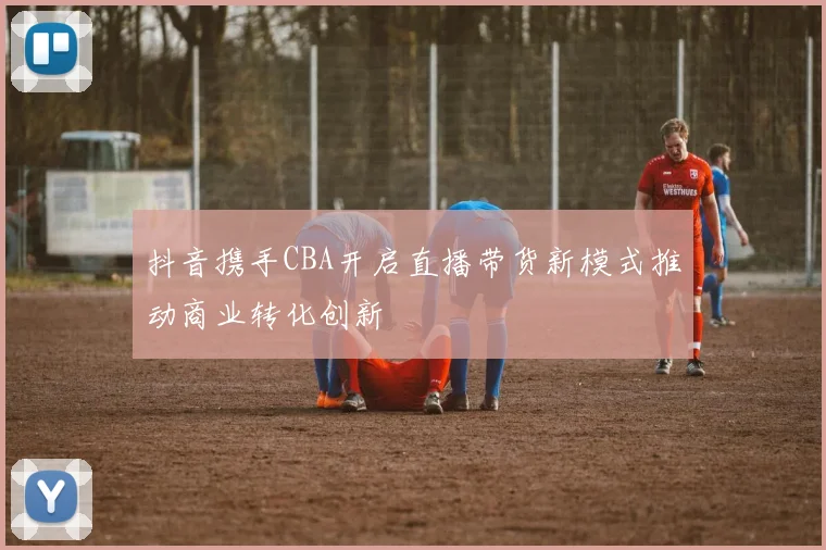 抖音携手CBA开启直播带货新模式推动商业转化创新
