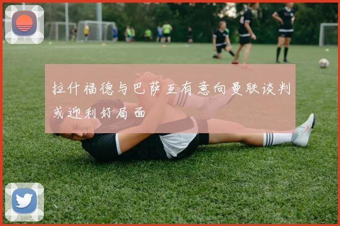 拉什福德与巴萨互有意向曼联谈判或迎利好局面