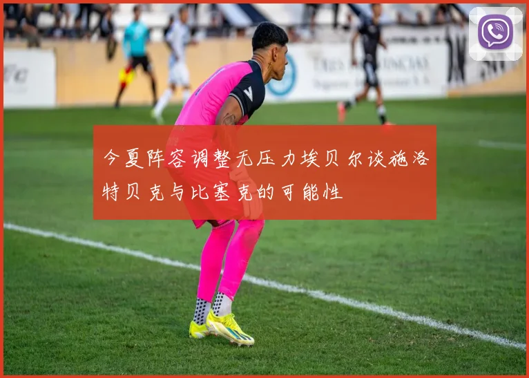 今夏阵容调整无压力埃贝尔谈施洛特贝克与比塞克的可能性