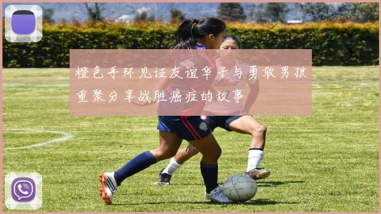 橙色手环见证友谊华子与勇敢男孩重聚分享战胜癌症的故事