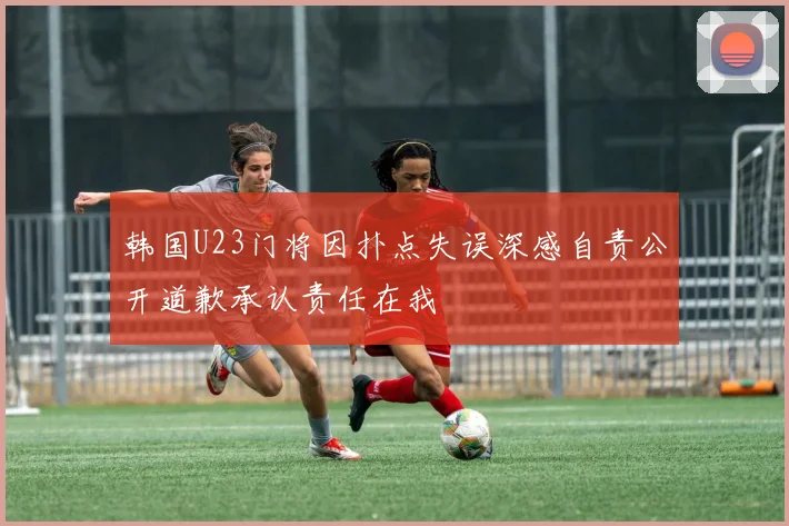 韩国U23门将因扑点失误深感自责公开道歉承认责任在我