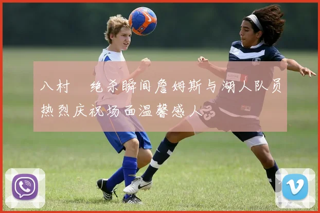 八村塁绝杀瞬间詹姆斯与湖人队员热烈庆祝场面温馨感人