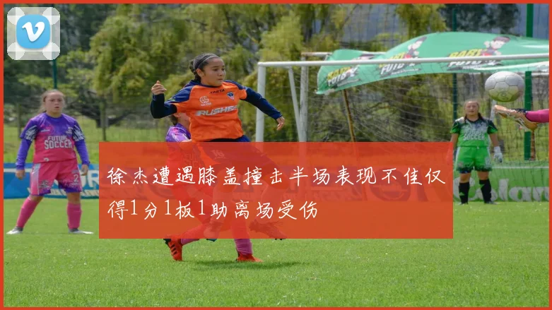 徐杰遭遇膝盖撞击半场表现不佳仅得1分1板1助离场受伤